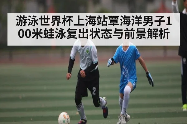 游泳世界杯上海站覃海洋男子100米蛙泳复出状态与前景解析