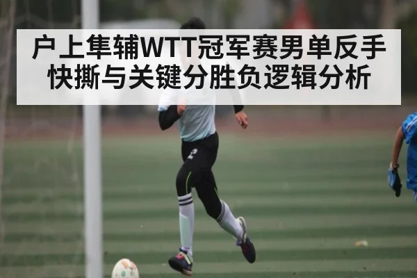 户上隼辅WTT冠军赛男单反手快撕与关键分胜负逻辑分析